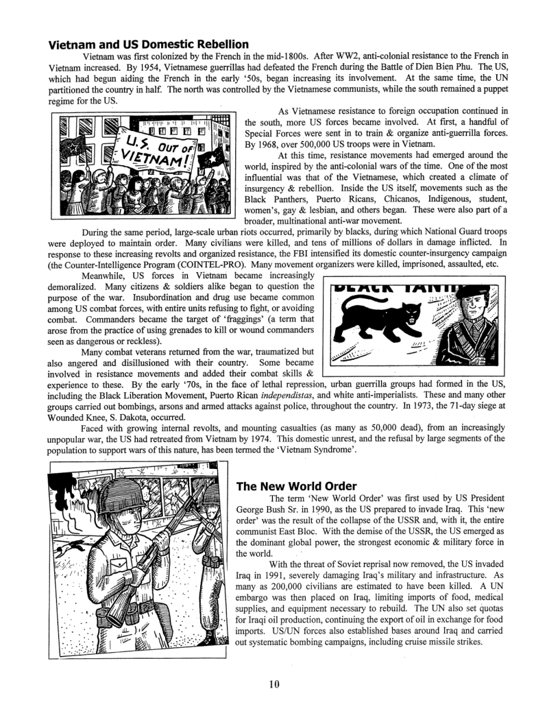 ietnam and US Domestic Rebellion  Vietnam was first colonized by the French in the mid-1800s. After WW2, anti-colonial resistance to the French in Victnam increased. By 1954, Vietnamese guerrllas had defeated the French during the Batle of Dien Bien Phu. The US, which had begun aiding the French in the early ‘505, began increasing it involvement. At the same time, the UN tioned the country in half. The north was controlled by the Vietamese communists, while the south remained a puppet  regime for the US.  As Vietnamese resistance to foreign occupation continued in e — the south, more US forces became involved. At first, a handful of  L} i Special Forces were sent in to train & organize anti-guerrilla forces. By 1968, over 500,000 US troops were in Vietnam.  ‘At this time, resistance movements had emerged around the world, inspired by the anti-colonial wars of the time. One of the most Juential was that of the Viemamese, which created a climate of insurgency & rebellion. Inside the US itself, movements such as the Black Panthers, Puerto Ricans, Chicanos, Indigenous, studen, women’s, gay & lesbian, and others began. These were also part of a broader, multinational anti-war movement.  During the same period, large-scale urban riots occurred, primarily by blacks, during which National Guard troops were deployed to maintain order. Many civilians were killed, and tens of millions of dollars in damage inflicted. In response to these increasing revolts and organized resistance, the FBI intensified its domestic counter-insurgency campaign (the Counter-Intelligence Program (COINTEL-PRO). Many movement organizers were kiled, imprisoned, assaulted, etc  Meanwhile, US forces in Vietnam became increasingly demoralized. Many citizens & soldiers alike began to question the purpose of the war. Insubordination and drug use became common among US combat forces, with entire units refusing to fight, or avoiding combat. Commanders became the target of ‘fraggings’ (a term that arose from the practice of using grenades to kill or wound commanders seen as dangerous or reckless).  Many combat veterans retumed from the war, traumatized but also angered and disillusioned with their country. Some became involved in resistance movements and added their combat skills & experience o these. By the carly ‘705, in the face of lethal repression, urban guerrilla groups had formed in the US, including the Black Liberation Movement, Puerto Rican independistas, and white anti-imperialists. These and many other ‘groups carried out bombings, arsons and armed attacks against police, throughout the country. In 1973, the 71-day siege at Wounded Knee, 5. Dakota, occurred.  Faced With growing internal revolts, and mounting casualties (as many as 50,000 dead), from an increasingly unpopular war, the US had retreated from Vietnam by 1974, This domestic unrest, and the refusal by large segments of the population to support wars of ths nature, has been termed the *Vietnam Syndrome’.  The New World Order  ‘The term New World Order’ was first used by US President George Bush Sr. in 1990, as the US prepared to invade Irag. This ‘new. order” was the result of the collapse of the USSR and, with it,the entire communist East Bloc. With the demise of the USSR, the US emerged as the dominant global power, the strongest economic & military force in  the world.  ‘With the threat of Soviet reprisal now removed, the US invaded Iraq in 1991, severely damaging Iraq’s military and infrastructure. As many as 200,000 civilians are estimated to have been killed. A UN embargo was then placed on Iraq, limiting imports of food, medical supplies, and equipment necessary to rebuild. The UN also set quotas for Iraqi oil production, continuing the export of oilin exchange for food imports. US/UN forces also established bases around Iraq and carried out systematic bombing campaigns, including cruise missile strkes.  10 